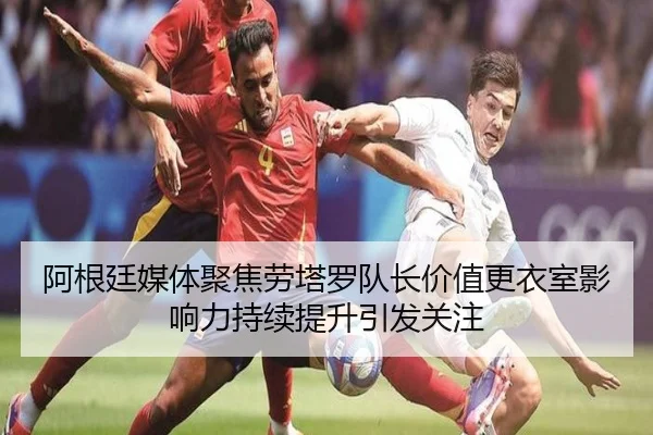 阿根廷媒体聚焦劳塔罗队长价值更衣室影响力持续提升引发关注