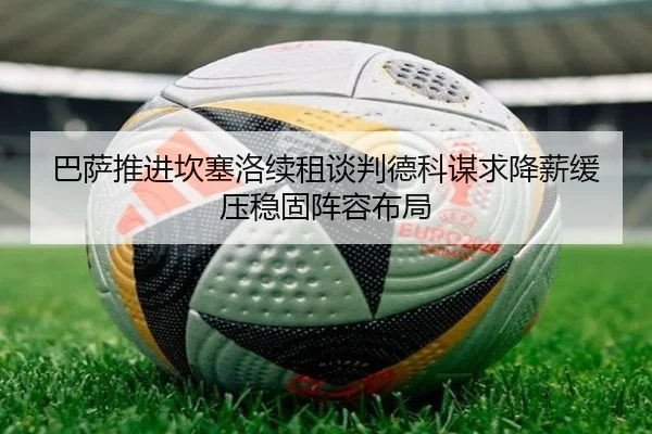 巴萨推进坎塞洛续租谈判德科谋求降薪缓压稳固阵容布局