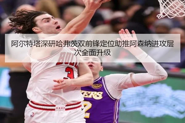 阿尔特塔深研哈弗茨双前锋定位助推阿森纳进攻层次全面升级