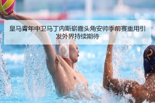 皇马青年中卫马丁内斯崭露头角安帅季前赛重用引发外界持续期待